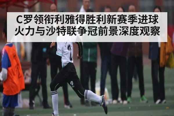 C罗领衔利雅得胜利新赛季进球火力与沙特联争冠前景深度观察